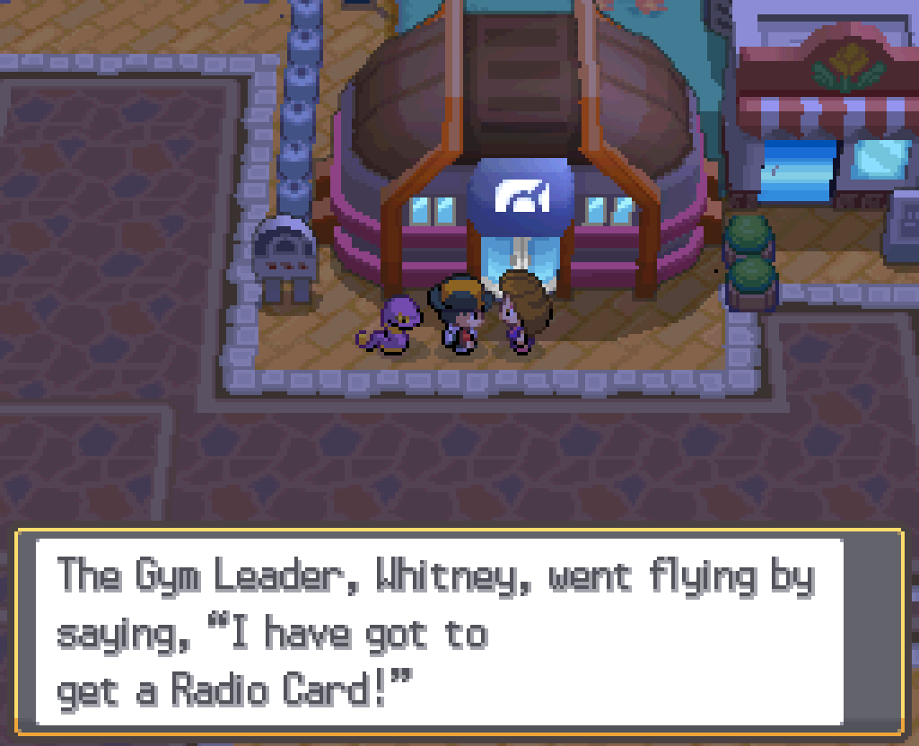 Outside the Goldenrod Gym, speaking to a gym trainer: The Gym Leader, Whitney, went flying by saying "I have got to get a Radio Card!"